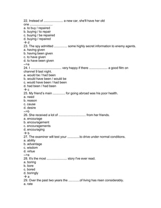 22. Instead of ...................... a new car, she'll have her old
one ..........................
a. to buy / repaired
b. buying / to repair
c. buying / be repaired
d. buying / repaired
 d
23. The spy admitted ............... some highly secret information to enemy agents.
a. having given
b. having been given
c. to have given
d. to have been given
-->a
24. I ................................... very happy if there ..................... a good film on
channel 9 last night.
a. would be / had been
b. would have been / would be
c. would have been / had been
d. had been / had been
 c
25. My friend’s main .............. for going abroad was his poor health.
a. need
b. reason
c. cause
d. desire
-->b
26. She received a lot of ............................... from her friends.
a. encourage
b. encouragement
c. encouragements
d. encouraging
 b
27. The examiner will test your ..............to drive under normal conditions.
a. ability
b. advantage
c. wisdom
d. virtue
-->a
28. It's the most ....................... story I've ever read.
a. boring
b. bore
c. bored
d. boringly
 a
29. Over the past two years the .............of living has risen considerably.
a. rate
 