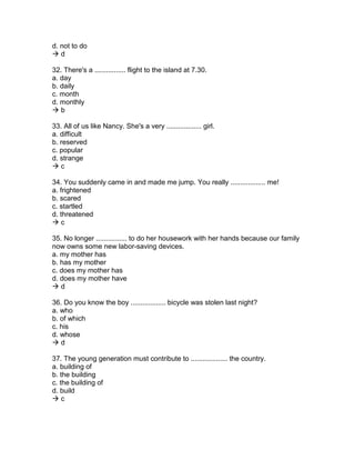 d. not to do
 d
32. There's a ................ flight to the island at 7.30.
a. day
b. daily
c. month
d. monthly
 b
33. All of us like Nancy. She's a very .................. girl.
a. difficult
b. reserved
c. popular
d. strange
 c
34. You suddenly came in and made me jump. You really .................. me!
a. frightened
b. scared
c. startled
d. threatened
 c
35. No longer ................ to do her housework with her hands because our family
now owns some new labor-saving devices.
a. my mother has
b. has my mother
c. does my mother has
d. does my mother have
 d
36. Do you know the boy .................. bicycle was stolen last night?
a. who
b. of which
c. his
d. whose
 d
37. The young generation must contribute to ................... the country.
a. building of
b. the building
c. the building of
d. build
 c
 