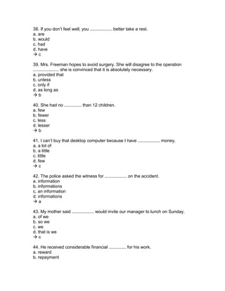 38. If you don’t feel well, you .................. better take a rest.
a. are
b. would
c. had
d. have
 c
39. Mrs. Freeman hopes to avoid surgery. She will disagree to the operation
..................... she is convinced that it is absolutely necessary.
a. provided that
b. unless
c. only if
d. as long as
 b
40. She had no .............. than 12 children.
a. few
b. fewer
c. less
d. lesser
 b
41. I can’t buy that desktop computer because I have .................. money.
a. a lot of
b. a little
c. little
d. few
 c
42. The police asked the witness for .................. on the accident.
a. information
b. informations
c. an information
d. informations
 a
43. My mother said .................. would invite our manager to lunch on Sunday.
a. of we
b. so we
c. we
d. that is we
 c
44. He received considerable financial .............. for his work.
a. reward
b. repayment
 