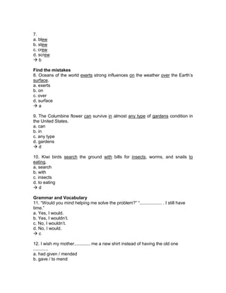 7.
a. blew
b. stew
c. crew
d. screw
 b
Find the mistakes
8. Oceans of the world exerts strong influences on the weather over the Earth’s
surface.
a. exerts
b. on
c. over
d. surface
 a
9. The Columbine flower can survive in almost any type of gardens condition in
the United States.
a. can
b. in
c. any type
d. gardens
 d
10. Kiwi birds search the ground with bills for insects, worms, and snails to
eating.
a. search
b. with
c. insects
d. to eating
 d
Grammar and Vocabulary
11. “Would you mind helping me solve the problem?” “.................. . I still have
time.”
a. Yes, I would.
b. Yes, I wouldn’t.
c. No, I wouldn’t.
d. No, I would.
 c
12. I wish my mother............. me a new shirt instead of having the old one
............
a. had given / mended
b. gave / to mend
 