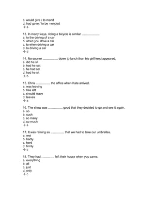 c. would give / to mend
d. had gave / to be mended
 a
13. In many ways, riding a bicycle is similar .....................
a. to the driving of a car
b. when you drive a car
c. to when driving a car
d. to driving a car
 d
14. No sooner .................. down to lunch than his girlfriend appeared.
a. did he sit
b. had he sat
c. he had sat
d. had he sit
 b
15. Chris ................. the office when Kate arrived.
a. was leaving
b. has left
c. should leave
d. leaves
 a
16. The show was ................. good that they decided to go and see it again.
a. so
b. such
c. so many
d. so much
 a
17. It was raining so ................ that we had to take our umbrellas.
a. wet
b. badly
c. hard
d. firmly
 c
18. They had …………. left their house when you came.
a. everything
b. all
c. just
d. only
 c
 