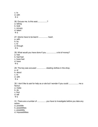c. to
d. with
 d
26. Excuse me. Is this seat..................?
a. taking
b. took
c. occupy
d. taken
 d
27. Idioms have to be learnt ................. heart.
a. with
b. by
c. to
d. through
 b
28. What would you have done if you .................. a lot of money?
a. had
b. had had
c. have had
d. have
 b
29. The boy was accused ................. stealing clothes in the shop.
a. of
b. about
c. to
d. with
 a
30. I don’t like to ask for help as a rule but I wonder if you could .................. me a
favour.
a. make
b. do
c. find
d. tell
 b
31. There are a number of ................ you have to investigate before you take any
action.
a. possible
b. possibilities
c. possibility
d. impossibilities
 