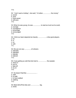  b
32. ‘’I don’t want a holiday’’, she said,’’ I’d rather .................. the money’’
a. saved
b. save
c. have saved
d. will save
 b
33. When he was young, he was .................. to read as much as he could.
a. courage
b. courageous
c. encourage
d. encouraged
 d
34. I think our team depends too heavily .................... a few good players.
a. for
b. in
c. on
d. with
 c
35. We are not very ............... of criticism.
a. tolerable
b. tolerated
c. tolerate
d. tolerant
 d
36. It was getting so cold that she had to .................... the sweater.
a. dress in
b. put on
c. take off
d. try on
 b
37. He doesn’t feel like ........................ .
a. walk
b. to walk
c. to have walked
d. walking
 d
38. Maria fell off the bike and ..................... leg.
a. broke
 