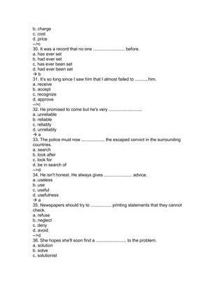 b. charge
c. cost
d. price
-->c
30. It was a record that no one .......................... before.
a. has ever set
b. had ever set
c. has ever been set
d. had ever been set
 b
31. It’s so long since I saw him that I almost failed to ...........him.
a. receive
b. accept
c. recognize
d. approve
-->c
32. He promised to come but he's very ...........................
a. unreliable
b. reliable
c. reliably
d. unreliably
 a
33. The police must now ................... the escaped convict in the surrounding
countries.
a. search
b. look after
c. look for
d. be in search of
-->d
34. He isn't honest. He always gives ....................... advice.
a. useless
b. use
c. useful
d. usefulness
 a
35. Newspapers should try to ................. printing statements that they cannot
check.
a. refuse
b. neglect
c. deny
d. avoid
-->d
36. She hopes she'll soon find a ......................... to the problem.
a. solution
b. solve
c. solutionist
 