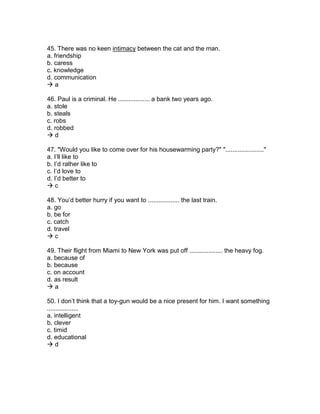 45. There was no keen intimacy between the cat and the man.
a. friendship
b. caress
c. knowledge
d. communication
 a
46. Paul is a criminal. He .................. a bank two years ago.
a. stole
b. steals
c. robs
d. robbed
 d
47. "Would you like to come over for his housewarming party?" "......................"
a. I’ll like to
b. I’d rather like to
c. I’d love to
d. I’d better to
 c
48. You’d better hurry if you want to .................. the last train.
a. go
b. be for
c. catch
d. travel
 c
49. Their flight from Miami to New York was put off ................... the heavy fog.
a. because of
b. because
c. on account
d. as result
 a
50. I don’t think that a toy-gun would be a nice present for him. I want something
..................
a. intelligent
b. clever
c. timid
d. educational
 d
 