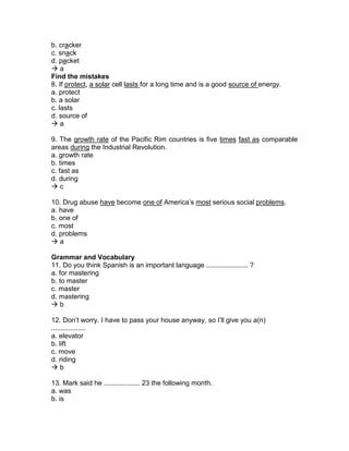 b. cracker
c. snack
d. packet
 a
Find the mistakes
8. If protect, a solar cell lasts for a long time and is a good source of energy.
a. protect
b. a solar
c. lasts
d. source of
 a
9. The growth rate of the Pacific Rim countries is five times fast as comparable
areas during the Industrial Revolution.
a. growth rate
b. times
c. fast as
d. during
 c
10. Drug abuse have become one of America’s most serious social problems.
a. have
b. one of
c. most
d. problems
 a
Grammar and Vocabulary
11. Do you think Spanish is an important language ...................... ?
a. for mastering
b. to master
c. master
d. mastering
 b
12. Don’t worry. I have to pass your house anyway, so I’ll give you a(n)
..................
a. elevator
b. lift
c. move
d. riding
 b
13. Mark said he ................... 23 the following month.
a. was
b. is
 