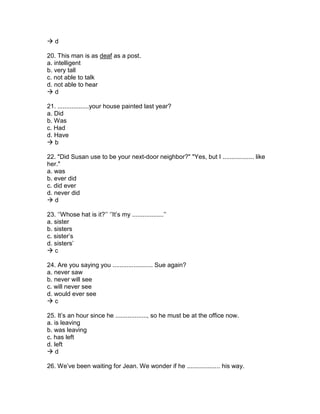  d
20. This man is as deaf as a post.
a. intelligent
b. very tall
c. not able to talk
d. not able to hear
 d
21. ..................your house painted last year?
a. Did
b. Was
c. Had
d. Have
 b
22. "Did Susan use to be your next-door neighbor?" "Yes, but I .................. like
her."
a. was
b. ever did
c. did ever
d. never did
 d
23. ‘’Whose hat is it?’’ ‘’It’s my ..................’’
a. sister
b. sisters
c. sister’s
d. sisters’
 c
24. Are you saying you ....................... Sue again?
a. never saw
b. never will see
c. will never see
d. would ever see
 c
25. It’s an hour since he .................., so he must be at the office now.
a. is leaving
b. was leaving
c. has left
d. left
 d
26. We’ve been waiting for Jean. We wonder if he ................... his way.
 