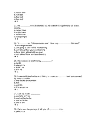 a. would lose
b. will lose
c. had lost
d. has lost
 d
27. He .................. book the tickets, but he had not enough time to call at the
cinema.
a. would have
b. might have
c. could have
d. was going to
 d
28. "I................. an Chinese course now." "How long ...................... Chinese?"
"For three years now."
a. am going to take / were you learning
b. am taking / had you been learning
c. have been taking / did you learn
d. am taking / have you been learning
 d
29. He owes you a lot of money, ..................?
a. isn’t it
b. doesn’t he
c. hasn’t he
d. has he
 b
30. Laws restricting hunting and fishing to conserve .............. have been passed
by many countries.
a. the natural environment
b. fish
c. wild life
d. the resources
 c
31. I am not ready, ..................
a. and she isn’t too
b. and neither is she
c. and so is she
d. she is too
 b
32. If you burn the garbage, it will give off ................. odor.
a. poisonous
 