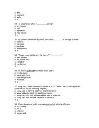 b. dirty
c. pleasant
d. awful
 a
33. He telephoned while I .................. dinner.
a. am having
b. had
c. have had
d. was having
 d
34. My parents died in an accident, and I was ................at the age of three.
a. useless
b. careless
c. helpless
d. thoughtless
 c
35. ‘’Would you mind turning the fan on?’’ ‘’..................’’
a. Yes, please
b. No, thank you
c. Not at all
d. No, I’m not
 c
36. Mr. Green outlived his wife by three years.
a. lived outside
b. separated from
c. lived longer than
d. divorces
 c
37. Mary said, ‘’Book my seat in advance, John’’ (select the correct reported
speech form for the following request)
a. Mary said to John to book her seat in advance.
b. Mary told John book her seat in advance.
c. Mary told John that he booked her seat in advance.
d. Mary told John to book her seat in advance.
 d
38. When she was a child, she was deprived of fatherly affection.
a. not having
b. full of
c. enjoyed
d. played with
 