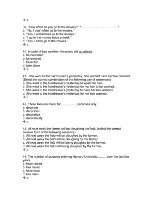  a
39. ‘’How often do you go to the movies?’’ "............................................"
a. ‘’No, I don’t often go to the movies.’’
b. ‘’Yes, I sometimes go to the movies.’’
c. ‘’I go to the movies twice a week.’’
d. ‘’Yes, I often go to the movies.’’
 c
40. In spite of bad weather, the picnic will go ahead.
a. be cancelled
b. be enjoyed
c. travel far
d. take place
 d
41. She went to the hairdresser’s yesterday. She wanted have her hair washed.
(Select the correct combination of the following pair of sentences)
a. She went to the hairdresser’s yesterday to wash her hair.
b. She went to the hairdresser’s yesterday for her hair to be washed.
c. She went to the hairdresser’s yesterday to have her hair washed.
d. She went to the hairdresser’s yesterday for her hair washed.
 c
42. These tiles are made for .................. purposes only.
a. decorate
b. decoration
c. decorative
d. decoratively
 c
43. All next week the farmer will be ploughing the field. (select the correct
passive form of the following sentence)
a. All next week the field will be ploughed by the farmer.
b. All next week the field will be ploughing by the farmer.
c. All next week the field will be being ploughed by the farmer.
d. All next week the field will being ploughed by the farmer.
 c
44. The number of students entering Harvard University ......... over the last few
years.
a. have raised
b. has raised
c. have risen
d. has risen
 d
 