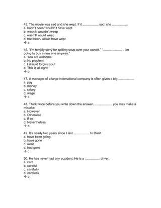 45. The movie was sad and she wept. If it .................. sad, she ..................
a. hadn’t been/ wouldn’t have wept
b. wasn’t/ wouldn’t weep
c. wasn’t/ would weep
d. had been/ would have wept
 a
46. “I’m terribly sorry for spilling soup over your carpet.” “...................... . I’m
going to buy a new one anyway.”
a. You are welcome!
b. No problem!
c. I should forgive you!
d. This is all right!
 b
47. A manager of a large international company is often given a big ..................
a. pay
b. money
c. salary
d. wage
 c
48. Think twice before you write down the answer. .................... you may make a
mistake.
a. However
b. Otherwise
c. If so
d. Nevertheless
 b
49. It’s nearly two years since I last .................. to Dalat.
a. have been going
b. have gone
c. went
d. had gone
 c
50. He has never had any accident. He is a ................. driver.
a. care
b. careful
c. carefully
d. careless
 b
 