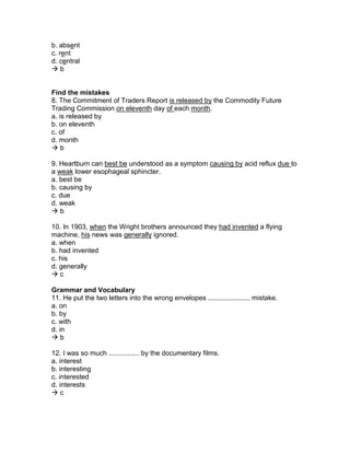 b. absent
c. rent
d. central
 b
Find the mistakes
8. The Commitment of Traders Report is released by the Commodity Future
Trading Commission on eleventh day of each month.
a. is released by
b. on eleventh
c. of
d. month
 b
9. Heartburn can best be understood as a symptom causing by acid reflux due to
a weak lower esophageal sphincter.
a. best be
b. causing by
c. due
d. weak
 b
10. In 1903, when the Wright brothers announced they had invented a flying
machine, his news was generally ignored.
a. when
b. had invented
c. his
d. generally
 c
Grammar and Vocabulary
11. He put the two letters into the wrong envelopes ...................... mistake.
a. on
b. by
c. with
d. in
 b
12. I was so much ................ by the documentary films.
a. interest
b. interesting
c. interested
d. interests
 c
 