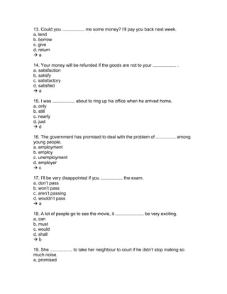 13. Could you .................. me some money? I’ll pay you back next week.
a. lend
b. borrow
c. give
d. return
 a
14. Your money will be refunded if the goods are not to your ................... .
a. satisfaction
b. satisfy
c. satisfactory
d. satisfied
 a
15. I was .................. about to ring up his office when he arrived home.
a. only
b. still
c. nearly
d. just
 d
16. The government has promised to deal with the problem of ................ among
young people.
a. employment
b. employ
c. unemployment
d. employer
 c
17. I’ll be very disappointed if you .................. the exam.
a. don’t pass
b. won’t pass
c. aren’t passing
d. wouldn’t pass
 a
18. A lot of people go to see the movie, it ....................... be very exciting.
a. can
b. must
c. would
d. shall
 b
19. She .................. to take her neighbour to court if he didn’t stop making so
much noise.
a. promised
 