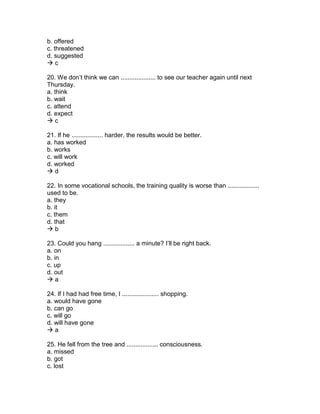 b. offered
c. threatened
d. suggested
 c
20. We don’t think we can .................... to see our teacher again until next
Thursday.
a. think
b. wait
c. attend
d. expect
 c
21. If he .................. harder, the results would be better.
a. has worked
b. works
c. will work
d. worked
 d
22. In some vocational schools, the training quality is worse than ..................
used to be.
a. they
b. it
c. them
d. that
 b
23. Could you hang .................. a minute? I’ll be right back.
a. on
b. in
c. up
d. out
 a
24. If I had had free time, I ..................... shopping.
a. would have gone
b. can go
c. will go
d. will have gone
 a
25. He fell from the tree and .................. consciousness.
a. missed
b. got
c. lost
 