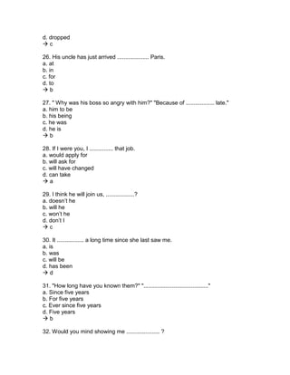 d. dropped
 c
26. His uncle has just arrived .................... Paris.
a. at
b. in
c. for
d. to
 b
27. " Why was his boss so angry with him?" "Because of .................. late."
a. him to be
b. his being
c. he was
d. he is
 b
28. If I were you, I ............... that job.
a. would apply for
b. will ask for
c. will have changed
d. can take
 a
29. I think he will join us, ..................?
a. doesn’t he
b. will he
c. won’t he
d. don’t I
 c
30. It ................. a long time since she last saw me.
a. is
b. was
c. will be
d. has been
 d
31. "How long have you known them?" "........................................."
a. Since five years
b. For five years
c. Ever since five years
d. Five years
 b
32. Would you mind showing me ..................... ?
 