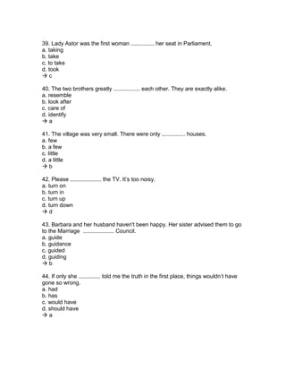 39. Lady Astor was the first woman ............... her seat in Parliament.
a. taking
b. take
c. to take
d. took
 c
40. The two brothers greatly ................. each other. They are exactly alike.
a. resemble
b. look after
c. care of
d. identify
 a
41. The village was very small. There were only ............... houses.
a. few
b. a few
c. little
d. a little
 b
42. Please .................... the TV. It’s too noisy.
a. turn on
b. turn in
c. turn up
d. turn down
 d
43. Barbara and her husband haven't been happy. Her sister advised them to go
to the Marriage .................... Council.
a. guide
b. guidance
c. guided
d. guiding
 b
44. If only she .............. told me the truth in the first place, things wouldn’t have
gone so wrong.
a. had
b. has
c. would have
d. should have
 a
 