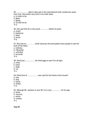 45. ...................... able to take part in the international math contest two years
from now, Hoa works very hard in his math class.
a. In order to be
b. Been
c. Being
d. So that he be
 a
46. He’s got time for a very quick ............... before he goes.
a. snack
b. barbecue
c. feast
d. picnic
 a
47. She was an …………. writer because she persuaded many people to see the
truth of her ideas.
a. ordinary
b. influential
c. unlimited
d. accurate
 b
48. She’ll just ................... the fried eggs to see if it’s all right.
a. chew
b. toast
c. taste
d. cut
 c
49. What kind of .................... was used for the frame of the house?
a. tree
b. twig
c. tissue
d. timber
 d
50. Although Mr. Jackson is over 85, he is very ................. for his age.
a. tense
b. nervous
c. active
d. uneasy
 c
Test 47
 