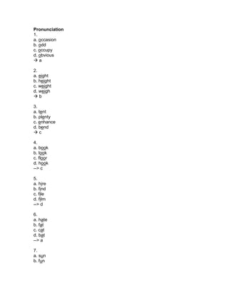 Pronunciation
1.
a. occasion
b. odd
c. occupy
d. obvious
 a
2.
a. eight
b. height
c. weight
d. weigh
 b
3.
a. tent
b. plenty
c. enhance
d. bend
 c
4.
a. book
b. look
c. floor
d. hook
--> c
5.
a. hire
b. find
c. file
d. film
--> d
6.
a. hate
b. fat
c. cat
d. bat
--> a
7.
a. sun
b. fun
 