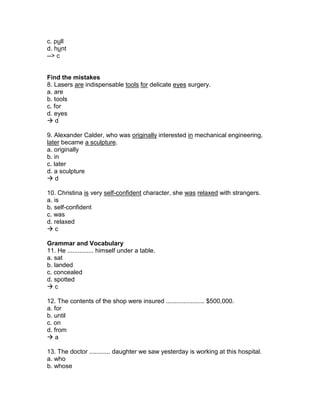 c. pull
d. hunt
--> c
Find the mistakes
8. Lasers are indispensable tools for delicate eyes surgery.
a. are
b. tools
c. for
d. eyes
 d
9. Alexander Calder, who was originally interested in mechanical engineering,
later became a sculpture.
a. originally
b. in
c. later
d. a sculpture
 d
10. Christina is very self-confident character, she was relaxed with strangers.
a. is
b. self-confident
c. was
d. relaxed
 c
Grammar and Vocabulary
11. He ............... himself under a table.
a. sat
b. landed
c. concealed
d. spotted
 c
12. The contents of the shop were insured ...................... $500,000.
a. for
b. until
c. on
d. from
 a
13. The doctor ............ daughter we saw yesterday is working at this hospital.
a. who
b. whose
 