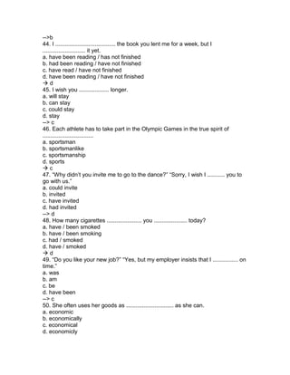 -->b
44. I ...................................... the book you lent me for a week, but I
........................... it yet.
a. have been reading / has not finished
b. had been reading / have not finished
c. have read / have not finished
d. have been reading / have not finished
 d
45. I wish you ................... longer.
a. will stay
b. can stay
c. could stay
d. stay
--> c
46. Each athlete has to take part in the Olympic Games in the true spirit of
................................
a. sportsman
b. sportsmanlike
c. sportsmanship
d. sports
 c
47. “Why didn’t you invite me to go to the dance?” “Sorry, I wish I ........... you to
go with us.”
a. could invite
b. invited
c. have invited
d. had invited
--> d
48. How many cigarettes ...................... you ..................... today?
a. have / been smoked
b. have / been smoking
c. had / smoked
d. have / smoked
 d
49. “Do you like your new job?” “Yes, but my employer insists that I ................ on
time.”
a. was
b. am
c. be
d. have been
--> c
50. She often uses her goods as .............................. as she can.
a. economic
b. economically
c. economical
d. economicly
 