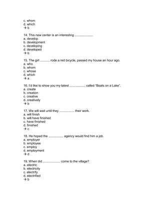 c. whom
d. which
 b
14. This new center is an interesting .....................
a. develop
b. development
c. developing
d. developed
 b
15. The girl ........... rode a red bicycle, passed my house an hour ago.
a. who
b. whom
c. whose
d. which
 a
16. I’d like to show you my latest .................. called “Boats on a Lake”.
a. create
b. creation
c. creative
d. creatively
 b
17. We will wait until they ................. their work.
a. will finish
b. will have finished
c. have finished
d. finished
 c
18. He hoped the ................. agency would find him a job.
a. employer
b. employee
c. employ
d. employment
 d
19. When did .................... come to the village?
a. electric
b. electricity
c. electrify
d. electrified
 b
 