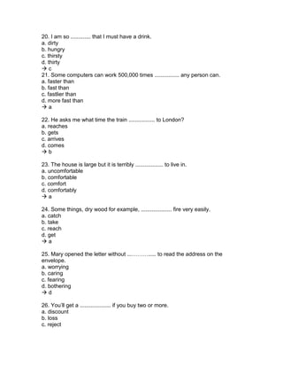 20. I am so ............. that I must have a drink.
a. dirty
b. hungry
c. thirsty
d. thirty
 c
21. Some computers can work 500,000 times ................ any person can.
a. faster than
b. fast than
c. fastlier than
d. more fast than
 a
22. He asks me what time the train ................. to London?
a. reaches
b. gets
c. arrives
d. comes
 b
23. The house is large but it is terribly .................. to live in.
a. uncomfortable
b. comfortable
c. comfort
d. comfortably
 a
24. Some things, dry wood for example, .................... fire very easily.
a. catch
b. take
c. reach
d. get
 a
25. Mary opened the letter without ...………..... to read the address on the
envelope.
a. worrying
b. caring
c. fearing
d. bothering
 d
26. You’ll get a .................... if you buy two or more.
a. discount
b. loss
c. reject
 