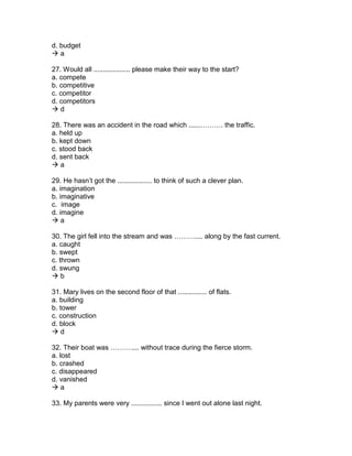 d. budget
 a
27. Would all ................... please make their way to the start?
a. compete
b. competitive
c. competitor
d. competitors
 d
28. There was an accident in the road which ......………. the traffic.
a. held up
b. kept down
c. stood back
d. sent back
 a
29. He hasn’t got the .................. to think of such a clever plan.
a. imagination
b. imaginative
c. image
d. imagine
 a
30. The girl fell into the stream and was ……….... along by the fast current.
a. caught
b. swept
c. thrown
d. swung
 b
31. Mary lives on the second floor of that ............... of flats.
a. building
b. tower
c. construction
d. block
 d
32. Their boat was ……….... without trace during the fierce storm.
a. lost
b. crashed
c. disappeared
d. vanished
 a
33. My parents were very ................ since I went out alone last night.
 