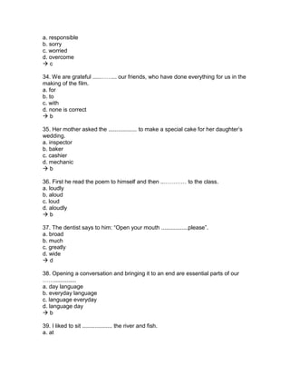 a. responsible
b. sorry
c. worried
d. overcome
 c
34. We are grateful .....……... our friends, who have done everything for us in the
making of the film.
a. for
b. to
c. with
d. none is correct
 b
35. Her mother asked the .................. to make a special cake for her daughter’s
wedding.
a. inspector
b. baker
c. cashier
d. mechanic
 b
36. First he read the poem to himself and then ..………… to the class.
a. loudly
b. aloud
c. loud
d. aloudly
 b
37. The dentist says to him: “Open your mouth .................please”.
a. broad
b. much
c. greatly
d. wide
 d
38. Opening a conversation and bringing it to an end are essential parts of our
……..............
a. day language
b. everyday language
c. language everyday
d. language day
 b
39. I liked to sit ................... the river and fish.
a. at
 