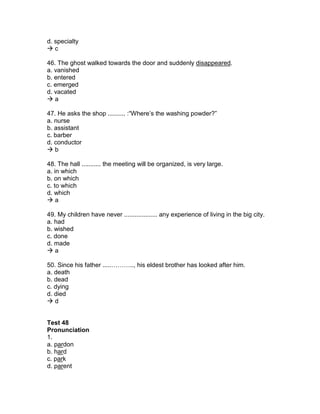 d. specialty
 c
46. The ghost walked towards the door and suddenly disappeared.
a. vanished
b. entered
c. emerged
d. vacated
 a
47. He asks the shop .......... :“Where’s the washing powder?”
a. nurse
b. assistant
c. barber
d. conductor
 b
48. The hall ........... the meeting will be organized, is very large.
a. in which
b. on which
c. to which
d. which
 a
49. My children have never ................... any experience of living in the big city.
a. had
b. wished
c. done
d. made
 a
50. Since his father .....……….., his eldest brother has looked after him.
a. death
b. dead
c. dying
d. died
 d
Test 48
Pronunciation
1.
a. pardon
b. hard
c. park
d. parent
 