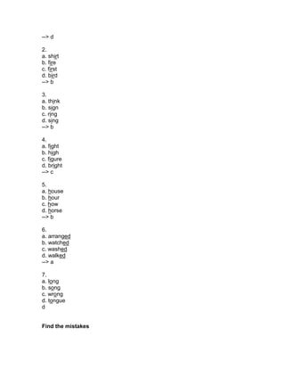 --> d
2.
a. shirt
b. fire
c. first
d. bird
--> b
3.
a. think
b. sign
c. ring
d. sing
--> b
4.
a. fight
b. high
c. figure
d. bright
--> c
5.
a. house
b. hour
c. how
d. horse
--> b
6.
a. arranged
b. watched
c. washed
d. walked
--> a
7.
a. long
b. song
c. wrong
d. tongue
d
Find the mistakes
 