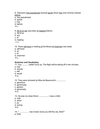 8. Television has popularized several sports which has only minority interest
before.
a. has popularized
b. sports
c. has
d. before
 c
9. All of us are very keen of reading fictions.
a. All of us
b. are
c. of
d. reading
--> c
10. There will have a meeting of the Board of chairmen next week.
a. will have
b. of
c. of
d. chairmen
 c
Grammar and Vocabulary
11. You .............better hurry up. The flight will be taking off in ten minutes.
a. had
b. should
c. will
d. would
 a
12. They were shocked by Miss de Beaumont's .................
a. generous
b. generously
c. generic
d. generosity
 d
13. He was my close friend .................. I was a child.
a. until
b. when
c. as
d. during
 b
14. "................... has it been since you left this city, Bob?"
a. How
 