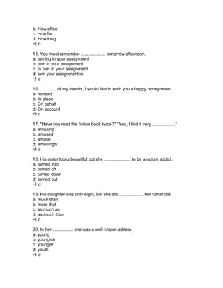 b. How often
c. How far
d. How long
 d
15. You must remember .................... tomorrow afternoon.
a. turning in your assignment
b. turn in your assignment
c. to turn in your assignment
d. turn your assignment in
 c
16. ...……... of my friends, I would like to wish you a happy honeymoon.
a. Instead
b. In place
c. On behalf
d. On account
 c
17. "Have you read the fiction book twice?" "Yes, I find it very ................. ."
a. amusing
b. amused
c. amuse
d. amusingly
 a
18. His sister looks beautiful but she ...................... to be a opium addict.
a. turned into
b. turned off
c. turned down
d. turned out
 d
19. His daughter was only eight, but she ate .................... her father did.
a. much than
b. more that
c. as much as
d. as much than
 c
20. In her ................. she was a well-known athlete.
a. young
b. youngish
c. younger
d. youth
 d
 