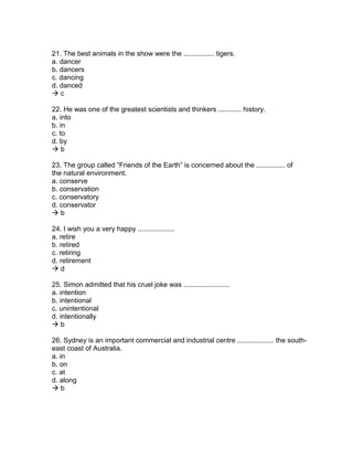 21. The best animals in the show were the ................ tigers.
a. dancer
b. dancers
c. dancing
d. danced
 c
22. He was one of the greatest scientists and thinkers ............ history.
a. into
b. in
c. to
d. by
 b
23. The group called “Friends of the Earth” is concerned about the ............... of
the natural environment.
a. conserve
b. conservation
c. conservatory
d. conservator
 b
24. I wish you a very happy ...................
a. retire
b. retired
c. retiring
d. retirement
 d
25. Simon admitted that his cruel joke was ........................
a. intention
b. intentional
c. unintentional
d. intentionally
 b
26. Sydney is an important commercial and industrial centre ................... the south-
east coast of Australia.
a. in
b. on
c. at
d. along
 b
 