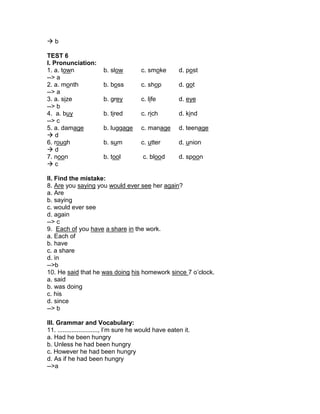  b
TEST 6
I. Pronunciation:
1. a. town b. slow c. smoke d. post
--> a
2. a. month b. boss c. shop d. got
--> a
3. a. size b. grey c. life d. eye
--> b
4. a. buy b. tired c. rich d. kind
--> c
5. a. damage b. luggage c. manage d. teenage
 d
6. rough b. sum c. utter d. union
 d
7. noon b. tool c. blood d. spoon
 c
II. Find the mistake:
8. Are you saying you would ever see her again?
a. Are
b. saying
c. would ever see
d. again
--> c
9. Each of you have a share in the work.
a. Each of
b. have
c. a share
d. in
-->b
10. He said that he was doing his homework since 7 o’clock.
a. said
b. was doing
c. his
d. since
--> b
III. Grammar and Vocabulary:
11. ......................., I’m sure he would have eaten it.
a. Had he been hungry
b. Unless he had been hungry
c. However he had been hungry
d. As if he had been hungry
-->a
 