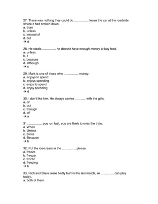 27. There was nothing they could do ................. leave the car at the roadside
where it had broken down.
a. than
b. unless
c. instead of
d. but
 d
28. He steals ................ he doesn't have enough money to buy food.
a. unless
b. if
c. because
d. although
 c
29. Mark is one of those who ................. money.
a. enjoys to spend
b. enjoys spending
c. enjoy to spend
d. enjoy spending
 d
30. I don't like him. He always carries ……..... with the girls.
a. on
b. out
c. through
d. off
 a
31. ................ you run fast, you are likely to miss the train.
a. When
b. Unless
c. Since
d. Because
 b
32. Put the ice-cream in the ................ please.
a. freeze
b. freezer
c. frozen
d. freezing
 b
33. Rich and Steve were badly hurt in the last match, so ............... can play
today.
a. both of them
 