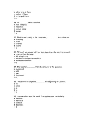 b. either one of them
c. neither of them
d. not any of them
 c
34. He ......…….. when I arrived.
a. was sleeping
b. has slept
c. should sleep
d. sleeps
 a
35. All of us sat quietly in the classroom, .................... to our teacher.
a. listening
b. listen
c. listened
d. listens
 a
36. Although we argued with her for a long time, she kept her ground.
a. changed her decision
b. felt sorry for us
c. refused to change her decision
d. wanted to continue
 c
37. The teacher ............... them the answer to the question.
a. explained
b. told
c. said
d. discussed
 b
38. I have been in England ................ the beginning of October.
a. for
b. since
c. at
d. in
 b
39. How excellent was the meal! The apples were particularly ............... .
a. flavored
b. delicious
c. tasteful
d. desirable
 b
 