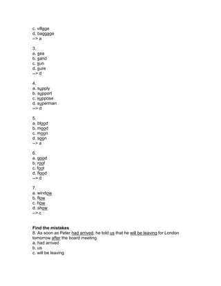 c. village
d. baggage
--> a
3.
a. sea
b. sand
c. sun
d. sure
--> d
4.
a. supply
b. support
c. suppose
d. superman
--> d
5.
a. blood
b. mood
c. moon
d. soon
--> a
6.
a. good
b. roof
c. foot
d. flood
--> d
7.
a. window
b. flow
c. how
d. show
--> c
Find the mistakes
8. As soon as Peter had arrived, he told us that he will be leaving for London
tomorrow after the board meeting.
a. had arrived
b. us
c. will be leaving
 