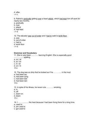 d. after
--> c
9. Patrick’s gradually getting over a heart attack, which had kept him off work for
nearly two months.
a. gradually
b. over
c. attack
d. had kept
--> d
10. The elevator was out of order and I had to walk to tenth floor.
a. was
b. out of order
c. had to
d. tenth floor
--> d
Grammar and Vocabulary
11. She is very keen ............. learning English. She is especially good
.................. spelling.
a. on / at
b. at / on
c. in / at
d. on / in
 a
12. The dog was so dirty that he looked as if he ……….... in the mud.
a. had been lay
b. had been lying
c. had been laid
d. had been lain
 b
13. In spite of his illness, he never cuts ............. smoking.
a. in
b. off
c. down on
d. down
 c
14. I ………......... the heat because I had been living there for a long time.
a. used to
b. am used to
c. got used to
 