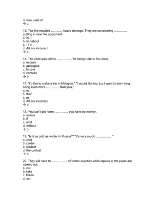 d. was used of
 c
15. The fire resulted ............. heavy damage. They are considering ...............
putting in new fire equipment.
a. in / -
b. in / about
c. - / in
d. All are incorrect
 a
16. The child was told to .......……… for being rude to his uncle.
a. excuse
b. apologise
c. forgive
d. confess
 b
17. "I’d like to make a trip in Malaysia." "I would like too, but I want to see Hong
Kong even more ............... Malaysia."
a. to
b. than
c. as
d. All are incorrect
 b
18. You can't get home ...……..... you have no money.
a. unless
b. if
c. until
d. without
 b
19. "Is it as cold as winter in Russia?" "It’s very much .................. ."
a. cold
b. colder
c. coldest
d. the coldest
 b
20. They will have to ......……..... off water supplies while repairs to the pipes are
carried out.
a. cut
b. take
c. break
d. set
 