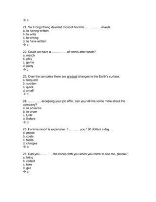  a
21. Vu Trong Phung devoted most of his time .................. novels.
a. to having written
b. to write
c. to writing
d. to have written
 c
22. Could we have a .........……. of tennis after lunch?
a. match
b. play
c. game
d. party
 c
23. Over the centuries there are gradual changes in the Earth's surface.
a. frequent
b. sudden
c. quick
d. small
 d
24. ……….... accepting your job offer, can you tell me some more about the
company?
a. In advance
b. In order
c. Until
d. Before
 d
25. Furama resort is expensive. It ............ you 190 dollars a day.
a. prices
b. costs
c. takes
d. charges
 d
26. Can you ......……. the books with you when you come to see me, please?
a. bring
b. collect
c. take
d. get
 a
 