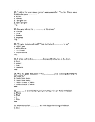 27. “Holding the fund-raising concert was successful.” “Yes, Mr. Chang gave
2.000 dollars and ................ .”
a. so did I
b. I did so
c. I did give too
d. I also did give
 a
28. Can you tell me the ……........... of this dress?
a. charge
b. price
c. amount
d. expense
 b
29. “Are you studying abroad?” “Yes, but I wish I ................. to go.”
a. didn’t have
b. will not have
c. don’t have
d. may not have
 a
30. It is too early in the ......……..... to expect the tourists to the town.
a. term
b. season
c. time
d. calendar
 b
31. “Was it a good discussion?” “Yes, ................ were exchanged among the
participants.”
a. much more ideas
b. many more ideas
c. much number of ideas
d. many number of ideas
 b
32. .....…….. is a complete mystery how they ever got there in that car.
a. There
b. That
c. It
d. This
 c
33. Prehistoric man ................. the first steps in building civilization.
a. take
 