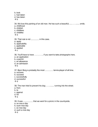 b. took
c. had taken
d. has taken
 b
34. We love this painting of an old man. He has such a beautiful, ....……....... smile.
a. childhood
b. childish
c. childless
d. childlike
 d
35. That rule is not ............... in this case.
a. apply
b. applicability
c. applicable
d. applied
 c
36. You'll have to have ………….. if you want to take photographs here.
a. an application
b. a permit
c. an allowance
d. an admission
 b
37. Bjorn Borg is probably the most ............... tennis-player of all time.
a. success
b. succeed
c. successfully
d. successful
 d
38. The man tried to prevent his dog ……........ running into the street.
a. from
b. to
c. against
d. for
 a
39. It was .................. that we went for a picnic in the countryside.
a. so nice a day
b. such nice day
c. so nice day
d. such a nice day
 d
 