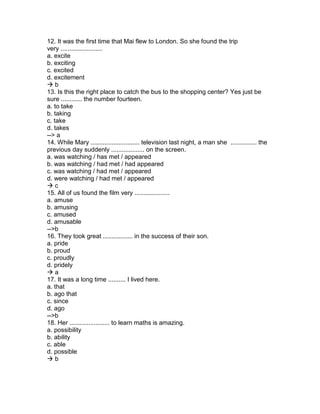 12. It was the first time that Mai flew to London. So she found the trip
very ........................
a. excite
b. exciting
c. excited
d. excitement
 b
13. Is this the right place to catch the bus to the shopping center? Yes just be
sure ............ the number fourteen.
a. to take
b. taking
c. take
d. takes
--> a
14. While Mary ............................ television last night, a man she ............... the
previous day suddenly ................... on the screen.
a. was watching / has met / appeared
b. was watching / had met / had appeared
c. was watching / had met / appeared
d. were watching / had met / appeared
 c
15. All of us found the film very ....................
a. amuse
b. amusing
c. amused
d. amusable
-->b
16. They took great ................. in the success of their son.
a. pride
b. proud
c. proudly
d. pridely
 a
17. It was a long time .......... I lived here.
a. that
b. ago that
c. since
d. ago
-->b
18. Her ....................... to learn maths is amazing.
a. possibility
b. ability
c. able
d. possible
 b
 