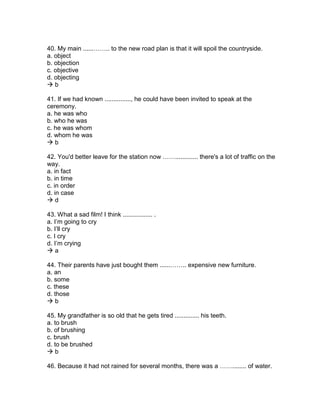 40. My main ......…….. to the new road plan is that it will spoil the countryside.
a. object
b. objection
c. objective
d. objecting
 b
41. If we had known ..............., he could have been invited to speak at the
ceremony.
a. he was who
b. who he was
c. he was whom
d. whom he was
 b
42. You'd better leave for the station now ……............. there's a lot of traffic on the
way.
a. in fact
b. in time
c. in order
d. in case
 d
43. What a sad film! I think ................. .
a. I’m going to cry
b. I’ll cry
c. I cry
d. I’m crying
 a
44. Their parents have just bought them ......…….. expensive new furniture.
a. an
b. some
c. these
d. those
 b
45. My grandfather is so old that he gets tired .............. his teeth.
a. to brush
b. of brushing
c. brush
d. to be brushed
 b
46. Because it had not rained for several months, there was a ……........ of water.
 