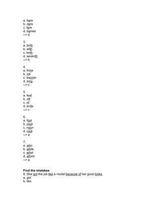 a. bare
b. dare
c. fare
d. barred
--> d
3.
a. birth
b. with
c. both
d. seventh
--> b
4.
a. think
b. ink
c. banner
d. sing
--> c
5.
a. leaf
b. off
c. of
d. knife
--> c
6.
a. foot
b. pool
c. noon
d. cool
--> a
7.
a. who
b. while
c. what
d. which
--> a
Find the mistakes
8. She got the job like a model because of her good looks.
a. got
b. like
 