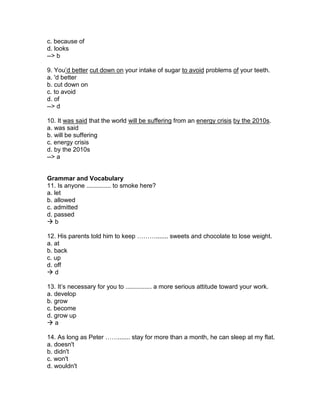 c. because of
d. looks
--> b
9. You’d better cut down on your intake of sugar to avoid problems of your teeth.
a. 'd better
b. cut down on
c. to avoid
d. of
--> d
10. It was said that the world will be suffering from an energy crisis by the 2010s.
a. was said
b. will be suffering
c. energy crisis
d. by the 2010s
--> a
Grammar and Vocabulary
11. Is anyone .............. to smoke here?
a. let
b. allowed
c. admitted
d. passed
 b
12. His parents told him to keep ………....... sweets and chocolate to lose weight.
a. at
b. back
c. up
d. off
 d
13. It’s necessary for you to ............... a more serious attitude toward your work.
a. develop
b. grow
c. become
d. grow up
 a
14. As long as Peter ……....... stay for more than a month, he can sleep at my flat.
a. doesn't
b. didn't
c. won't
d. wouldn't
 