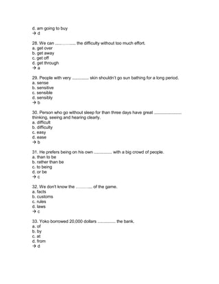 d. am going to buy
 d
28. We can .....……..... the difficulty without too much effort.
a. get over
b. get away
c. get off
d. get through
 a
29. People with very .............. skin shouldn’t go sun bathing for a long period.
a. sense
b. sensitive
c. sensible
d. sensibly
 b
30. Person who go without sleep for than three days have great .......................
thinking, seeing and hearing clearly.
a. difficult
b. difficulty
c. easy
d. ease
 b
31. He prefers being on his own ............... with a big crowd of people.
a. than to be
b. rather than be
c. to being
d. or be
 c
32. We don't know the ………... of the game.
a. facts
b. customs
c. rules
d. laws
 c
33. Yoko borrowed 20,000 dollars ............... the bank.
a. of
b. by
c. at
d. from
 d
 