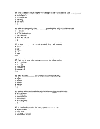 34. We had to use our neighbour's telephone because ours was …………....
a. out of work
b. out of order
c. off duty
d. off work
 b
35. The driver apologized ............... passengers any inconveniences.
a. to cause
b. of having cause
c. for causing
d. that we cause
 c
36. It was .....………. a boring speech that I felt asleep.
a. such
b. so
c. very
d. too
 a
37. I’ve got a very interesting ............... as a journalist.
a. occupation
b. occupy
c. occupant
d. occupied
 a
38. The man to ........... the woman is talking is funny.
a. who
b. whom
c. whose
d. which
 b
39. Some medicine the doctor gave me will cure my sickness.
a. make worse
b. make better
c. make sick
d. make lighter
 b
40. If you had come to the party, you ......…….. her.
a. would meet
b. had met
c. would have met
 