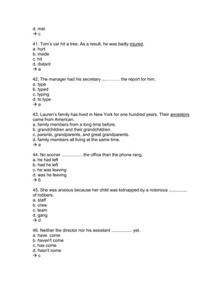 d. met
 c
41. Tom’s car hit a tree. As a result, he was badly injured.
a. hurt
b. inside
c. hit
d. distant
 a
42. The manager had his secretary ....……… the report for him.
a. type
b. typed
c. typing
d. to type
 a
43. Lauren’s family has lived in New York for one hundred years. Their ancestors
came from American.
a. family members from a long time before.
b. grandchildren and their grandchildren.
c. parents, grandparents, and great grandparents.
d. family members all living at the same time.
 a
44. No sooner ................. the office than the phone rang.
a. he had left
b. had he left
c. he was leaving
d. was he leaving
 b
45. She was anxious because her child was kidnapped by a notorious ...............
of robbers.
a. staff
b. crew
c. team
d. gang
 d
46. Neither the director nor his assistant ................. yet.
a. have come
b. haven't come
c. has come
d. hasn't come
 c
 