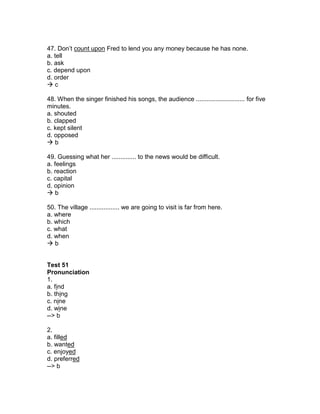 47. Don’t count upon Fred to lend you any money because he has none.
a. tell
b. ask
c. depend upon
d. order
 c
48. When the singer finished his songs, the audience ............................ for five
minutes.
a. shouted
b. clapped
c. kept silent
d. opposed
 b
49. Guessing what her .............. to the news would be difficult.
a. feelings
b. reaction
c. capital
d. opinion
 b
50. The village ................. we are going to visit is far from here.
a. where
b. which
c. what
d. when
 b
Test 51
Pronunciation
1.
a. find
b. thing
c. nine
d. wine
--> b
2.
a. filled
b. wanted
c. enjoyed
d. preferred
--> b
 